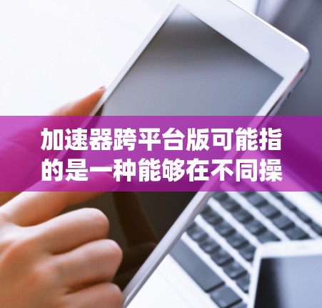 加速器跨平台版可能指的是一种能够在不同操作系统或平台上运行的加速器软件或硬件设备。加速器通常用于优化计算性能,例如提高数据处理速度或图形渲染能力。以下是一些可能的解释和相关信息