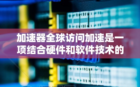 加速器全球访问加速是一项结合硬件和软件技术的解决方案，旨在提升数据在全球范围内的访问速度和效率。以下是对这一技术的详细分析