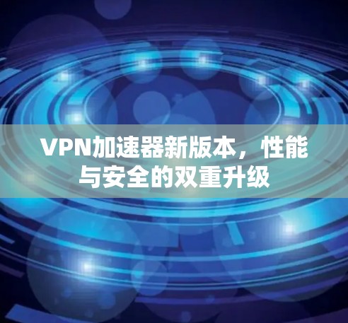 VPN加速器新版本,性能与安全的双重升级 VPN加速器新版本,性能与安全的双重升级