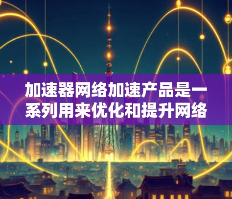 加速器网络加速产品是一系列用来优化和提升网络性能的解决方案，旨在提高数据传输效率和用户体验。以下是对这些产品的详细介绍