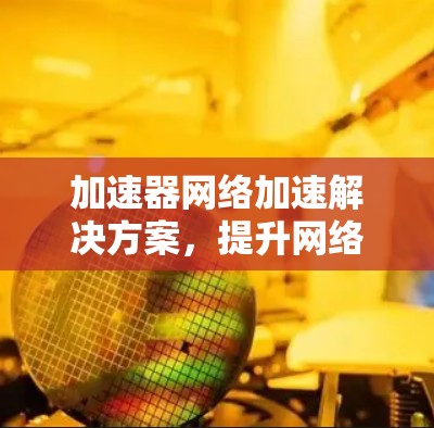 加速器网络加速解决方案，提升网络性能的关键技术