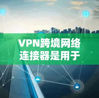 VPN跨境网络连接器是用于在不同国家或地区之间建立安全、稳定的网络连接的重要工具，广泛应用于企业、政府和个人用户。以下是关于跨境VPN连接器的详细分步解释