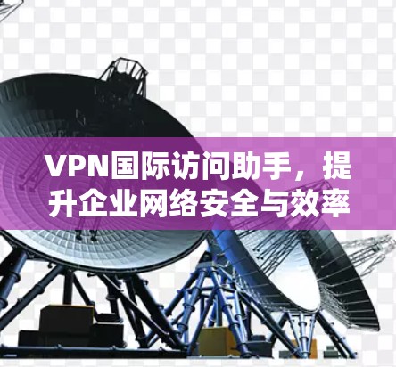VPN国际访问助手，提升企业网络安全与效率的智能解决方案