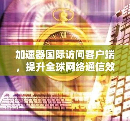 加速器国际访问客户端,提升全球网络通信效率的关键技术 加速器国际访问客户端,提升全球网络通信效率的关键技术