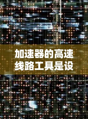 加速器的高速线路工具是设计和测试高性能加速器电路所需的综合性解决方案,涵盖多个关键领域 加速器的高速线路工具是设计和测试高性能加速器电路所需的综合性解决方案,涵盖多个关键领域