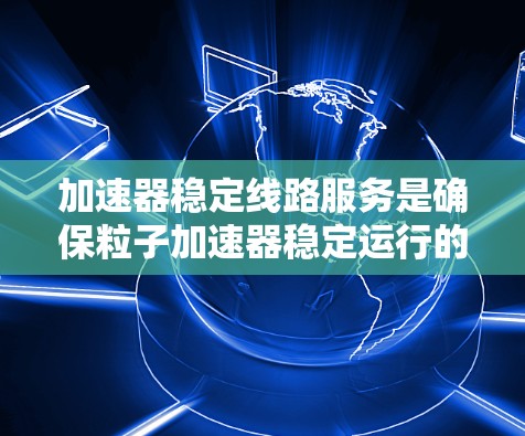 加速器稳定线路服务是确保粒子加速器稳定运行的关键环节，涉及多个复杂的技术和流程。以下是对这一服务的详细分析和总结