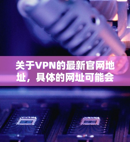 关于VPN的最新官网地址,具体的网址可能会根据VPN服务提供商的更新而变化。以下是一些常见的VPN服务提供商及其官网地址 关于VPN的最新官网地址,具体的网址可能会根据VPN服务提供商的更新而变化。以下是一些常见的VPN服务提供商及其官网地址