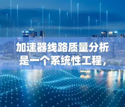 加速器线路质量分析是一个系统性工程,旨在确保加速器各个组件和系统的稳定性与可靠性,以支持粒子加速过程的顺利进行。以下是对加速器线路质量分析的详细总结 加速器线路质量分析是一个系统性工程,旨在确保加速器各个组件和系统的稳定性与可靠性,以支持粒子加速过程的顺利进行。以下是对加速器线路质量分析的详细总结