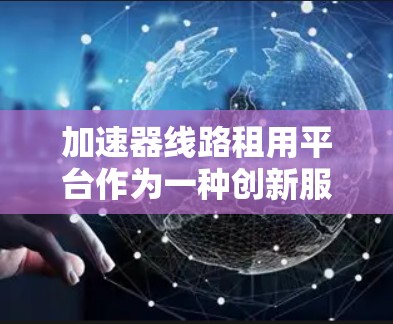加速器线路租用平台作为一种创新服务模式，提供按需租赁的加速器设备和相关技术支持，正在逐渐受到科研和工业领域的青睐。以下是对该平台的详细分析和总结