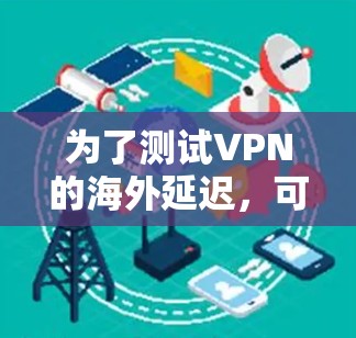为了测试VPN的海外延迟,可以按照以下步骤进行
