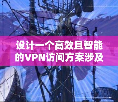 设计一个高效且智能的VPN访问方案涉及多个关键环节，以下是逐步的实施方案