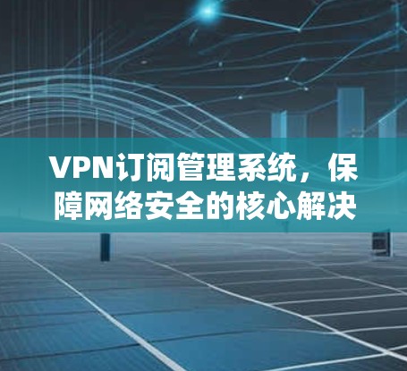 VPN订阅管理系统,保障网络安全的核心解决方案