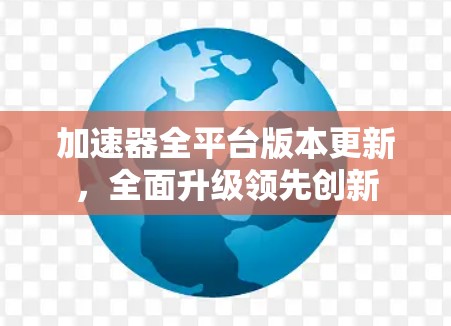 加速器全平台版本更新,全面升级领先创新 加速器全平台版本更新,全面升级领先创新