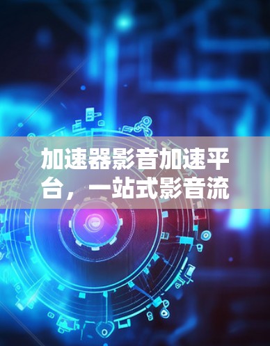 加速器影音加速平台,一站式影音流媒体优化与加速解决方案