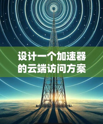 设计一个加速器的云端访问方案需要综合考虑多个方面,确保系统的高效性、可靠性和可扩展性。以下是一个结构化的解决方案