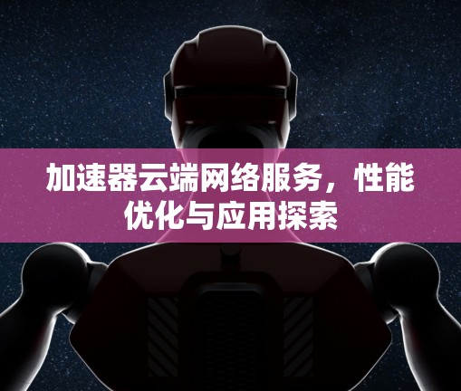 加速器云端网络服务,性能优化与应用探索 加速器云端网络服务,性能优化与应用探索