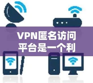 VPN匿名访问平台是一个利用VPN技术的服务，旨在为用户提供匿名上网的可能性。以下是对这一主题的详细分析和总结
