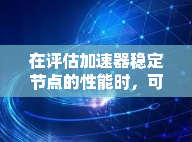 在评估加速器稳定节点的性能时，可以按照以下步骤进行系统化的分析和排行，确保最终选择的稳定节点满足实验需求