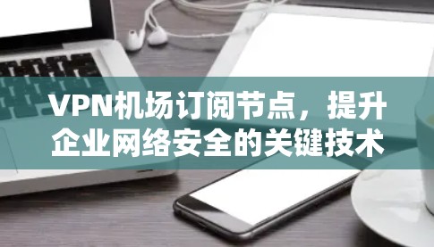 VPN机场订阅节点，提升企业网络安全的关键技术