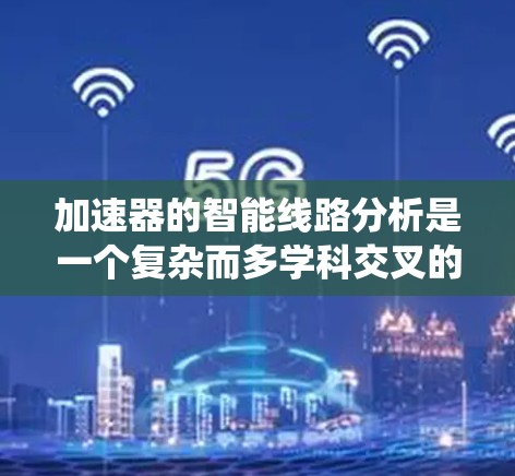 加速器的智能线路分析是一个复杂而多学科交叉的工程任务,涉及物理学、电磁学、计算机科学和工程学等多个领域。以下是对加速器智能线路分析的系统总结