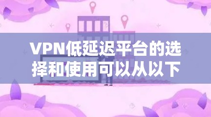 VPN低延迟平台的选择和使用可以从以下几个方面进行分析和建议