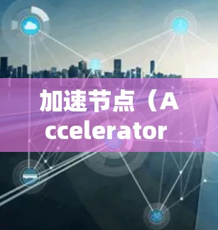 加速节点（Accelerator Node）通常指的是在网络传输中，用于加速数据传输的节点或服务。常见的加速节点包括
