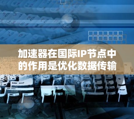 加速器在国际IP节点中的作用是优化数据传输效率,确保跨国网络中的数据流动高效稳定。以下是详细的分点总结