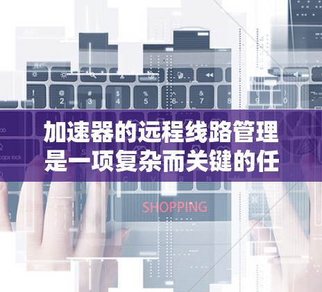加速器的远程线路管理是一项复杂而关键的任务，涉及多个技术领域和流程，以确保加速器的高效和稳定运行。以下是对这一领域的详细分析和总结