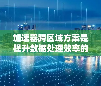 加速器跨区域方案是提升数据处理效率的重要技术，尤其在分布式环境中。以下是对该方案的详细分析和总结