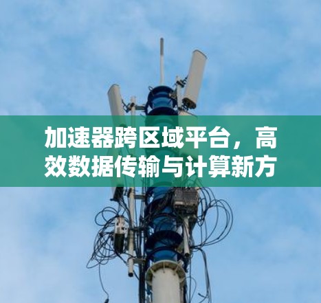 加速器跨区域平台,高效数据传输与计算新方案 加速器跨区域平台,高效数据传输与计算新方案