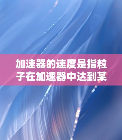 加速器的速度是指粒子在加速器中达到某一能量时的速度,通常用百分比速度表示,即粒子的速度与光速的百分比。以下是几种常见加速器的速度比较