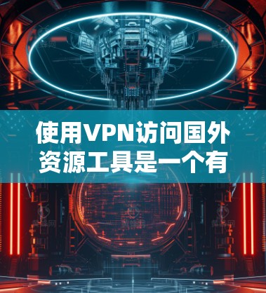使用VPN访问国外资源工具是一个有效的方法,但需要综合考虑以下几个方面