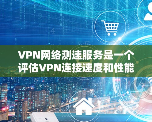 VPN网络测速服务是一个评估VPN连接速度和性能的工具，帮助用户了解网络质量。以下是对VPN测速服务的详细分析