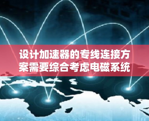 设计加速器的专线连接方案需要综合考虑电磁系统、控制系统、机械系统和数据采集系统的协同工作。以下是逐步的连接方案 设计加速器的专线连接方案需要综合考虑电磁系统、控制系统、机械系统和数据采集系统的协同工作。以下是逐步的连接方案