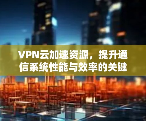 VPN云加速资源,提升通信系统性能与效率的关键 VPN云加速资源,提升通信系统性能与效率的关键
