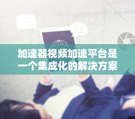 加速器视频加速平台是一个集成化的解决方案，旨在通过优化视频处理和传输流程，提升内容分发和用户体验。以下是对加速器视频加速平台的详细分析和总结