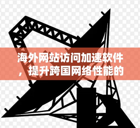 海外网站访问加速软件,提升跨国网络性能的关键技术