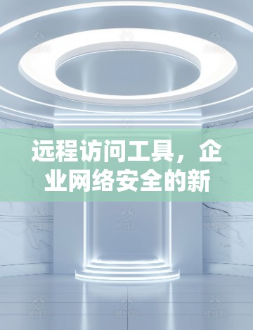 远程访问工具，企业网络安全的新挑战与解决方案