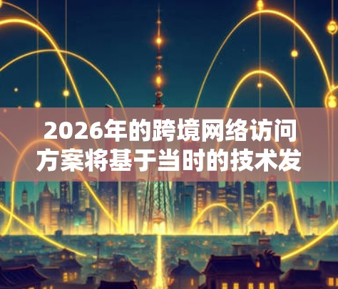 2026年的跨境网络访问方案将基于当时的技术发展趋势和网络环境,以下是一些可能的技术和方案方向