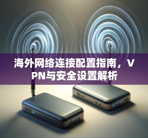 海外网络连接配置指南,VPN与安全设置解析