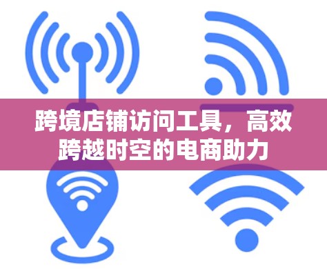 跨境店铺访问工具,高效跨越时空的电商助力