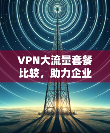 VPN大流量套餐比较,助力企业通信高效