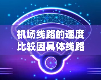 机场线路的速度比较因具体线路、交通工具以及地理环境等因素而有所不同,以下是一些常见的机场线路速度对比