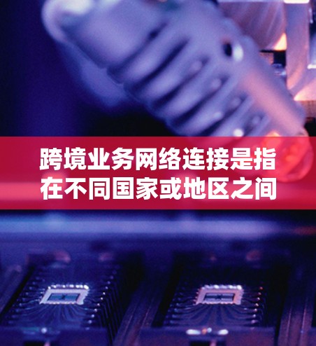 跨境业务网络连接是指在不同国家或地区之间建立高效、安全的网络连接，支持数据传输、云服务、实时通信等需求。以下是对跨境业务网络连接的详细分析