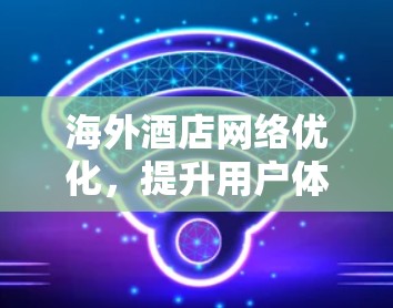 海外酒店网络优化，提升用户体验与数据安全