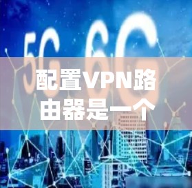 配置VPN路由器是一个系统性的过程,以下是详细的步骤指南