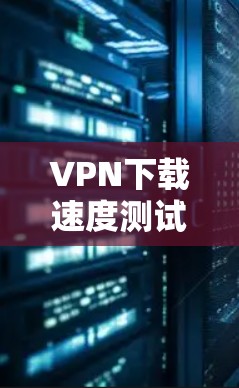 VPN下载速度测试,方法与影响因素分析