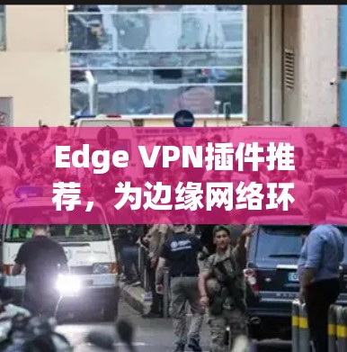 Edge VPN插件推荐，为边缘网络环境优化通信