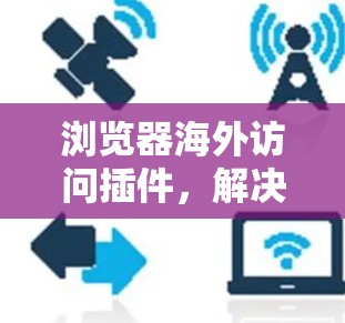 浏览器海外访问插件,解决跨国网络连接挑战