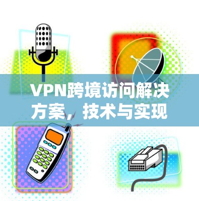 VPN跨境访问解决方案,技术与实现探讨